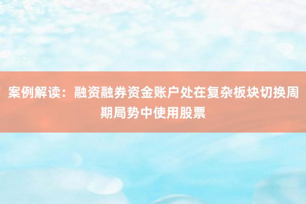 案例解读:融资融券资金账户处在复杂板块切换周期局势中使用股票