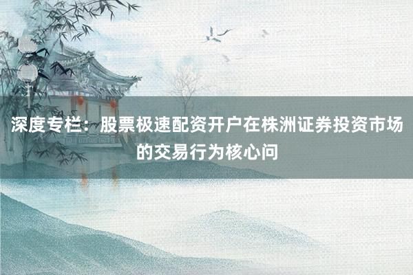 深度专栏:股票极速配资开户在株洲证券投资市场的交易行为核心问