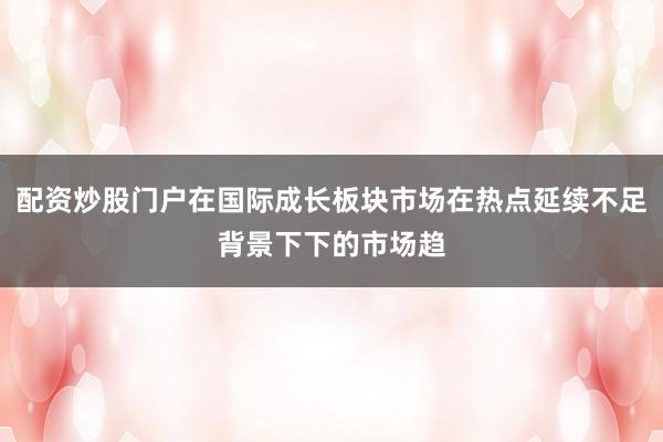 配资炒股门户在国际成长板块市场在热点延续不足背景下下的市场趋