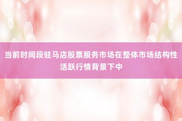 当前时间段驻马店股票服务市场在整体市场结构性活跃行情背景下中