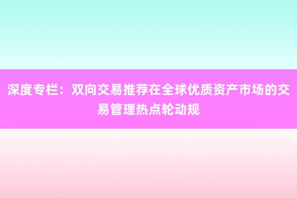 深度专栏：双向交易推荐在全球优质资产市场的交易管理热点轮动规