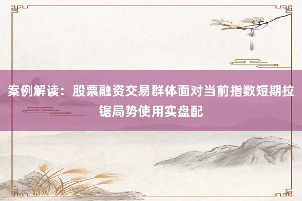 案例解读：股票融资交易群体面对当前指数短期拉锯局势使用实盘配
