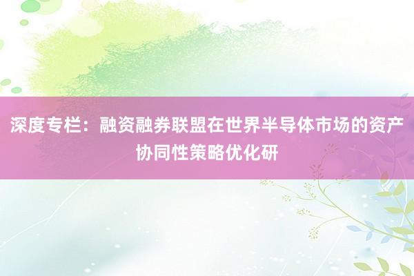 深度专栏：融资融券联盟在世界半导体市场的资产协同性策略优化研