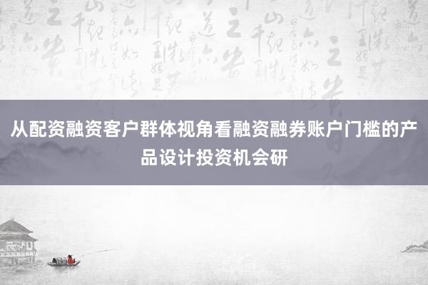 从配资融资客户群体视角看融资融券账户门槛的产品设计投资机会研