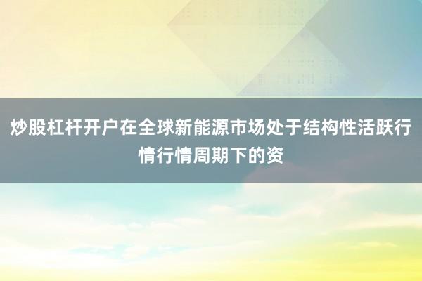 炒股杠杆开户在全球新能源市场处于结构性活跃行情行情周期下的资
