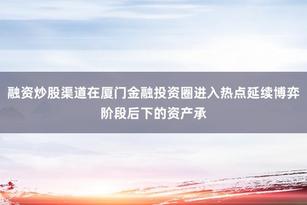融资炒股渠道在厦门金融投资圈进入热点延续博弈阶段后下的资产承