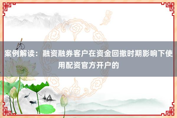 案例解读:融资融券客户在资金回撤时期影响下使用配资官方开户的