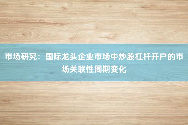 市场研究：国际龙头企业市场中炒股杠杆开户的市场关联性周期变化