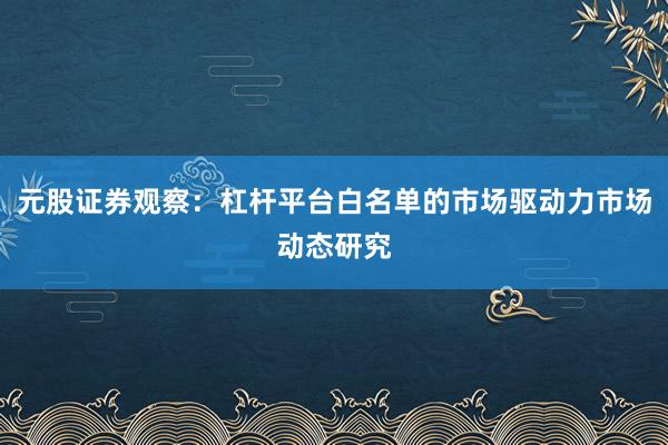 元股证券观察：杠杆平台白名单的市场驱动力市场动态研究