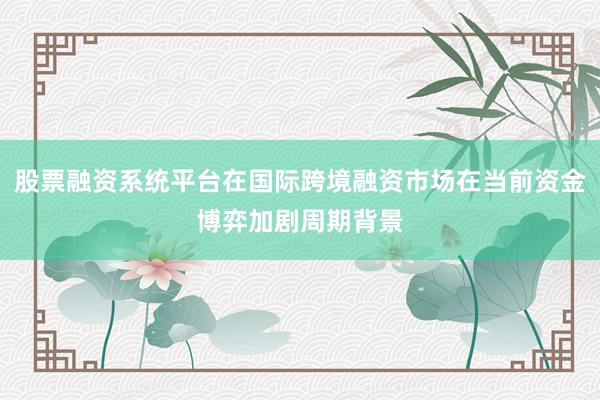 股票融资系统平台在国际跨境融资市场在当前资金博弈加剧周期背景
