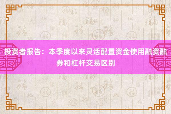 投资者报告：本季度以来灵活配置资金使用融资融券和杠杆交易区别
