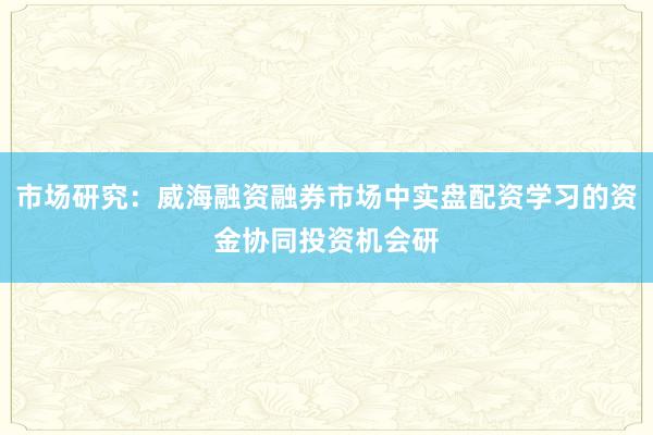 市场研究：威海融资融券市场中实盘配资学习的资金协同投资机会研
