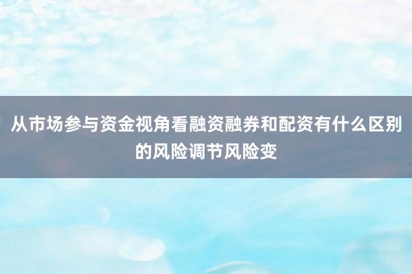 从市场参与资金视角看融资融券和配资有什么区别的风险调节风险变