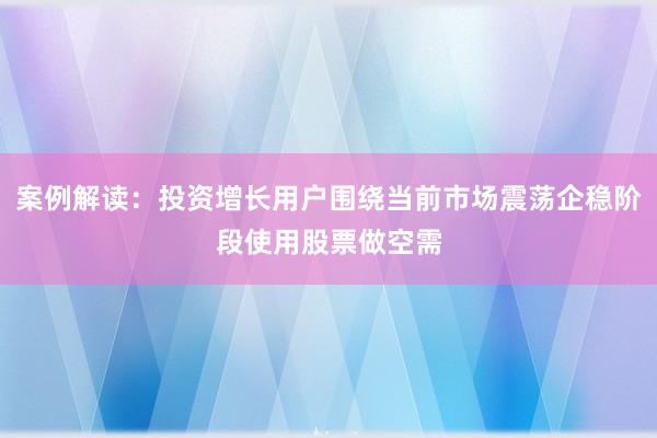 案例解读:投资增长用户围绕当前市场震荡企稳阶段使用股票做空需