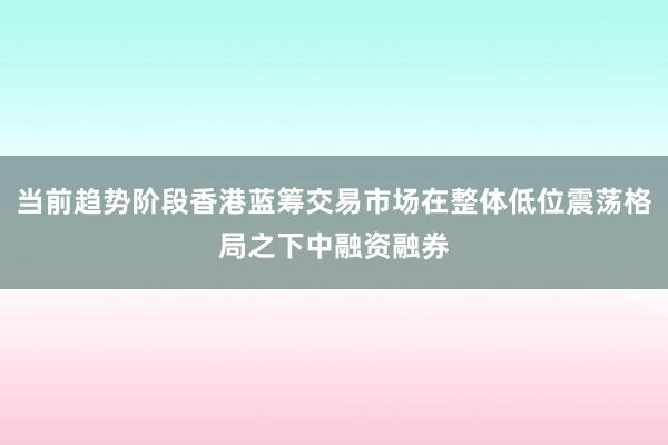 当前趋势阶段香港蓝筹交易市场在整体低位震荡格局之下中融资融券