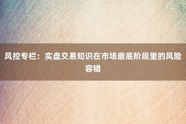 风控专栏:实盘交易知识在市场磨底阶段里的风险容错