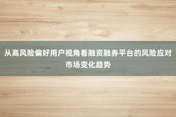 从高风险偏好用户视角看融资融券平台的风险应对市场变化趋势