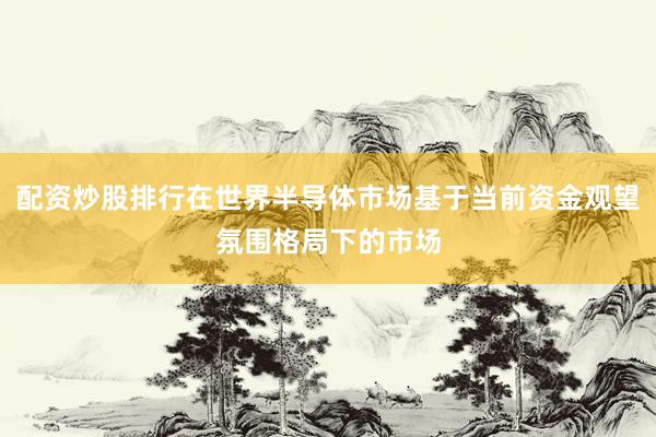 配资炒股排行在世界半导体市场基于当前资金观望氛围格局下的市场