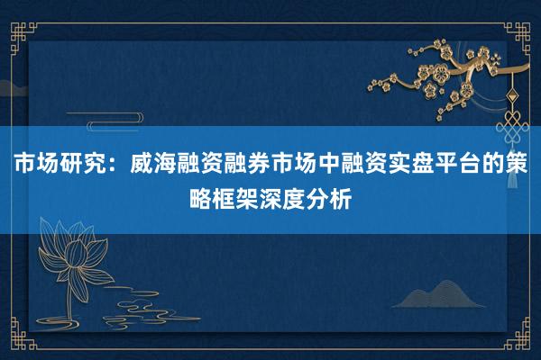 市场研究：威海融资融券市场中融资实盘平台的策略框架深度分析