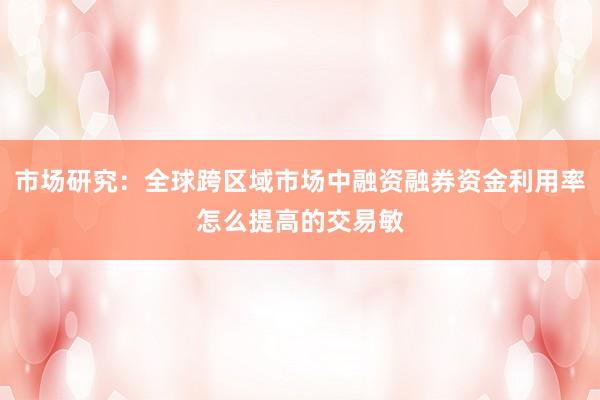 市场研究:全球跨区域市场中融资融券资金利用率怎么提高的交易敏