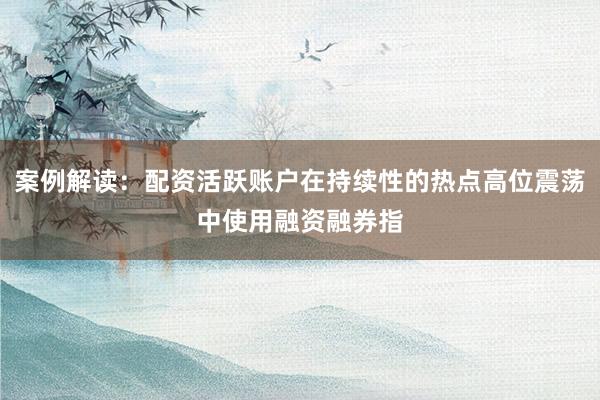 案例解读：配资活跃账户在持续性的热点高位震荡中使用融资融券指