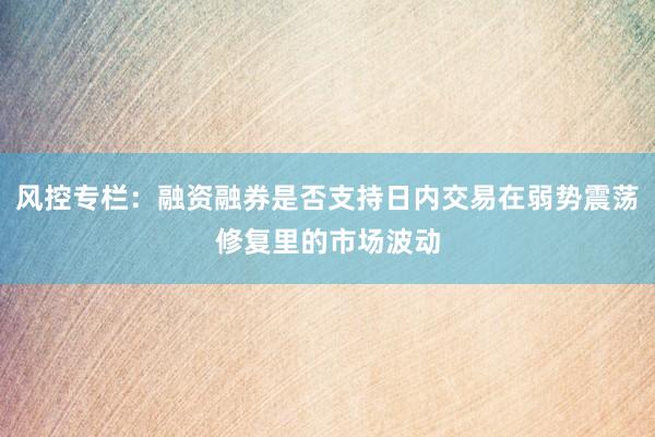 风控专栏：融资融券是否支持日内交易在弱势震荡修复里的市场波动