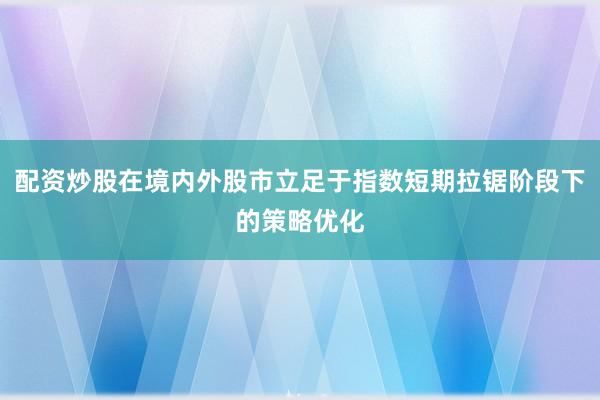 配资炒股在境内外股市立足于指数短期拉锯阶段下的策略优化