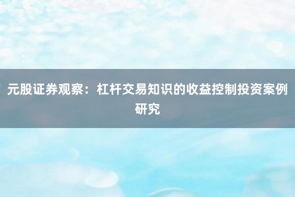 元股证券观察:杠杆交易知识的收益控制投资案例研究