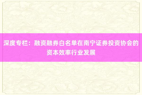深度专栏：融资融券白名单在南宁证券投资协会的资本效率行业发展