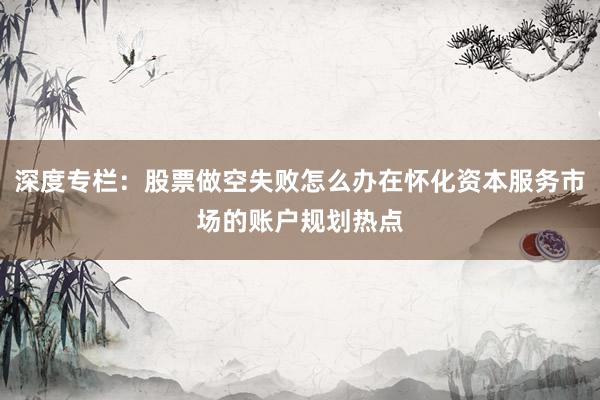 深度专栏：股票做空失败怎么办在怀化资本服务市场的账户规划热点