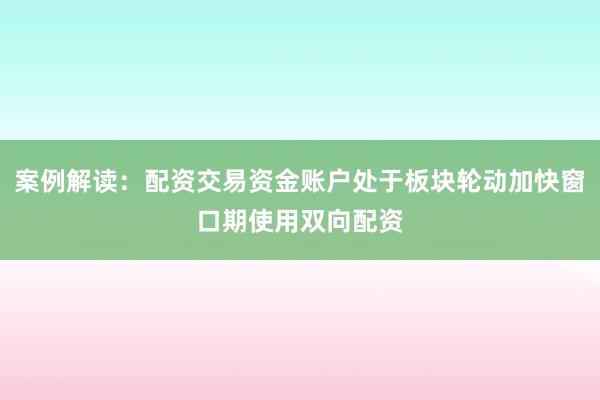 案例解读:配资交易资金账户处于板块轮动加快窗口期使用双向配资