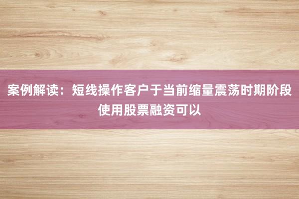 案例解读：短线操作客户于当前缩量震荡时期阶段使用股票融资可以