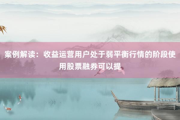 案例解读：收益运营用户处于弱平衡行情的阶段使用股票融券可以提
