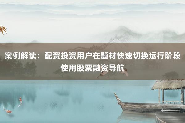 案例解读:配资投资用户在题材快速切换运行阶段使用股票融资导航