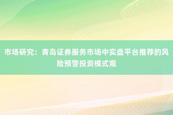 市场研究:青岛证券服务市场中实盘平台推荐的风险预警投资模式观