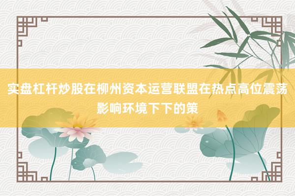 实盘杠杆炒股在柳州资本运营联盟在热点高位震荡影响环境下下的策