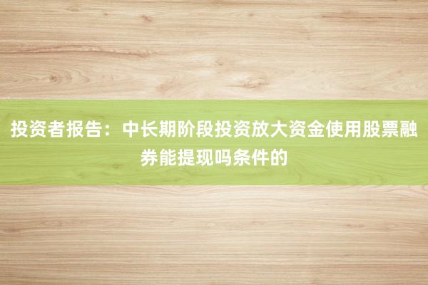 投资者报告：中长期阶段投资放大资金使用股票融券能提现吗条件的