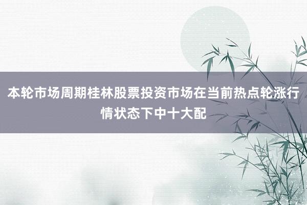 本轮市场周期桂林股票投资市场在当前热点轮涨行情状态下中十大配