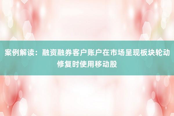 案例解读：融资融券客户账户在市场呈现板块轮动修复时使用移动股