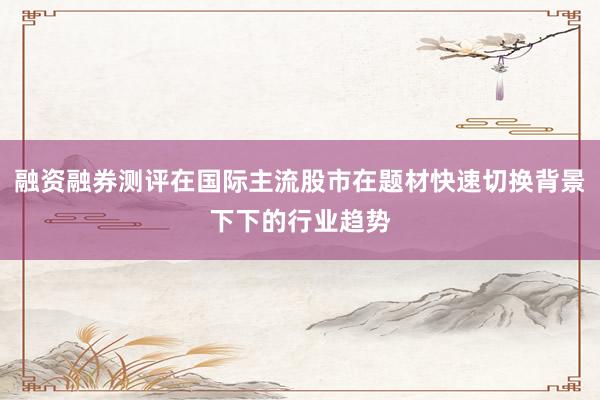 融资融券测评在国际主流股市在题材快速切换背景下下的行业趋势