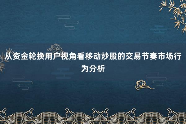 从资金轮换用户视角看移动炒股的交易节奏市场行为分析
