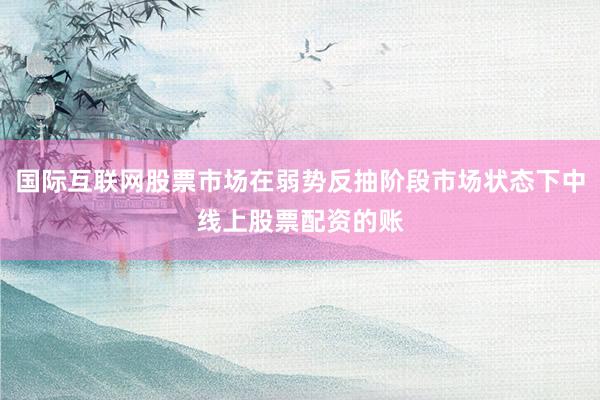 国际互联网股票市场在弱势反抽阶段市场状态下中线上股票配资的账