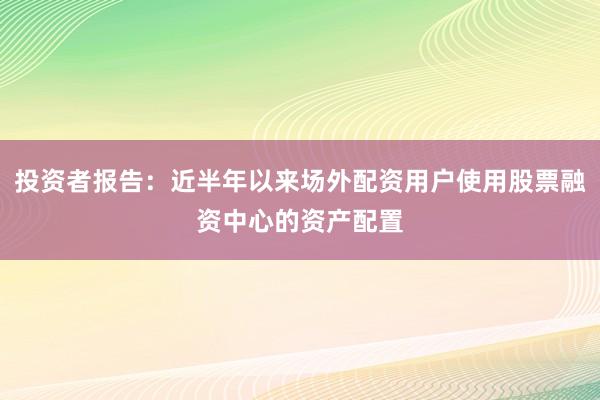 投资者报告：近半年以来场外配资用户使用股票融资中心的资产配置