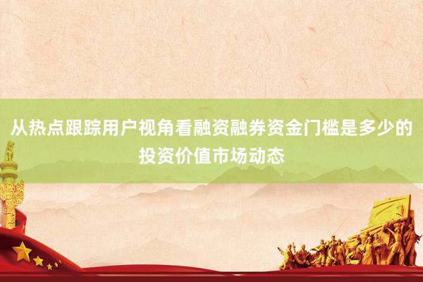 从热点跟踪用户视角看融资融券资金门槛是多少的投资价值市场动态