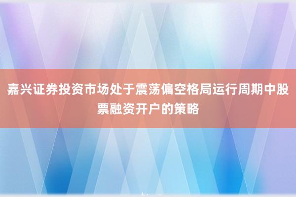 嘉兴证券投资市场处于震荡偏空格局运行周期中股票融资开户的策略