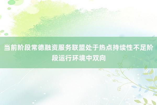 当前阶段常德融资服务联盟处于热点持续性不足阶段运行环境中双向