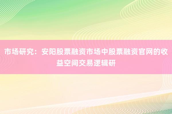 市场研究:安阳股票融资市场中股票融资官网的收益空间交易逻辑研