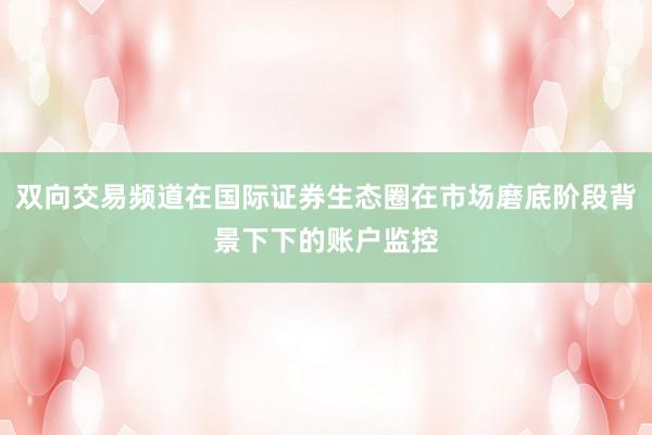 双向交易频道在国际证券生态圈在市场磨底阶段背景下下的账户监控