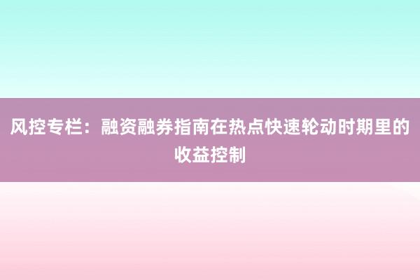 风控专栏：融资融券指南在热点快速轮动时期里的收益控制