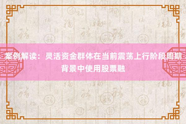 案例解读：灵活资金群体在当前震荡上行阶段周期背景中使用股票融